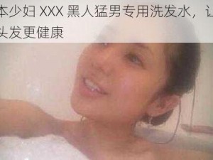 日本少妇 XXX 黑人猛男专用洗发水，让你的头发更健康