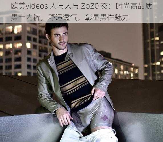 欧美videos 人与人与 ZoZ0 交：时尚高品质男士内裤，舒适透气，彰显男性魅力