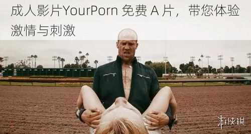 成人影片YourPorn 免费 A 片，带您体验激情与刺激