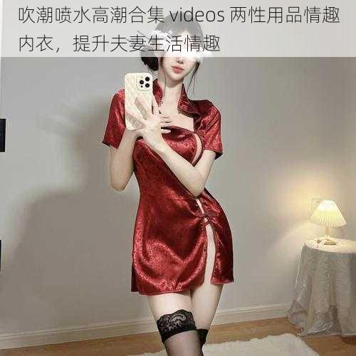 吹潮喷水高潮合集 videos 两性用品情趣内衣，提升夫妻生活情趣