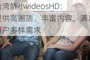 台湾娇小videosHD：提供高画质、丰富内容，满足用户多样需求