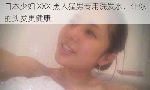 日本少妇 XXX 黑人猛男专用洗发水，让你的头发更健康